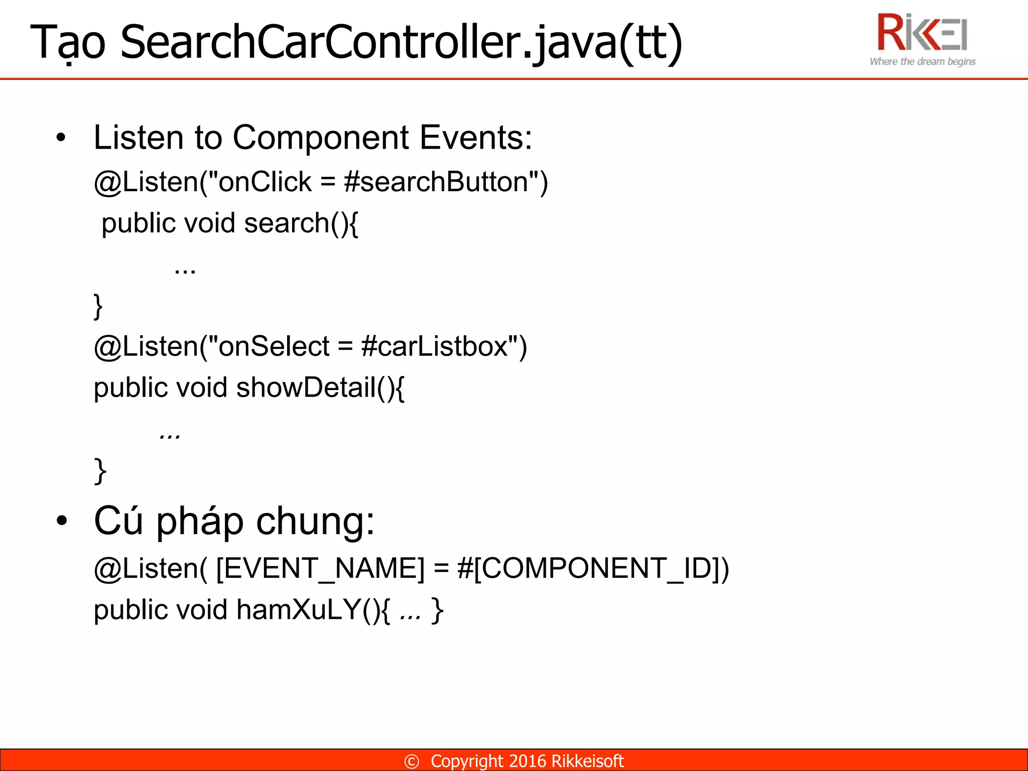 • Listen to Component Events:
@Listen("onClick = #searchButton")
public void search(){
...
}
@Listen("onSelect = #carListbox")
public void showDetail(){
…
}
• Cú pháp chung:
@Listen( [EVENT_NAME] = #[COMPONENT_ID])
public void hamXuLY(){ … }
Tạo SearchCarController.java(tt)
© Copyright 2016 Rikkeisoft
 