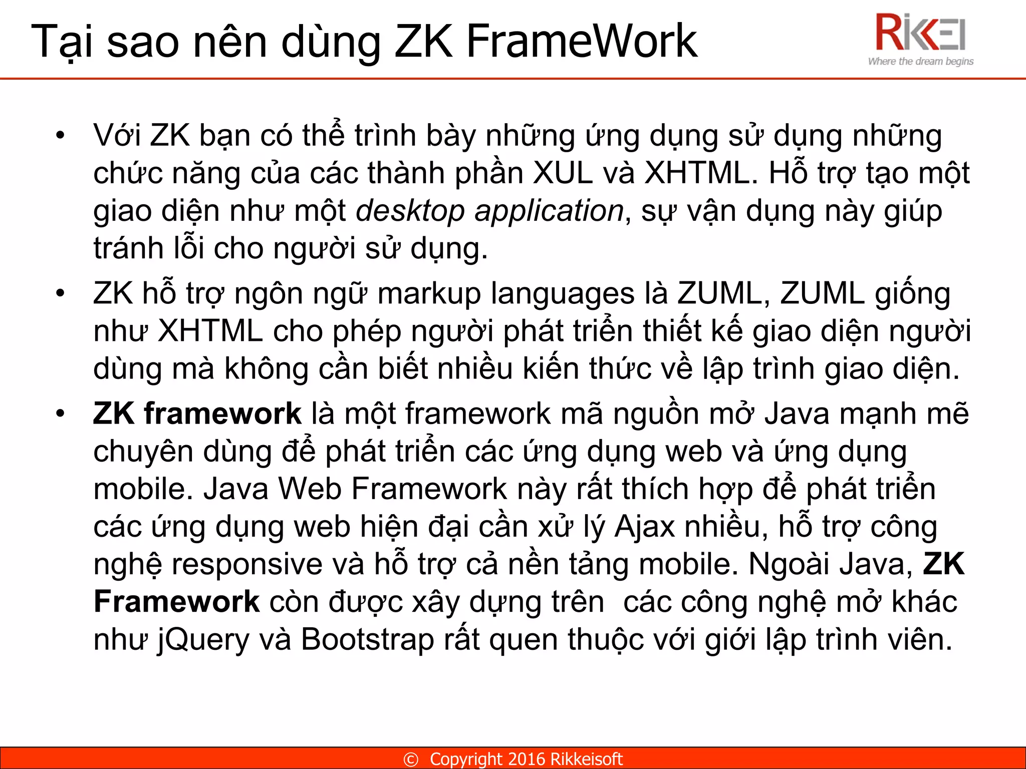 Tại sao nên dùng ZK FrameWork
• Với ZK bạn có thể trình bày những ứng dụng sử dụng những
chức năng của các thành phần XUL và XHTML. Hỗ trợ tạo một
giao diện như một desktop application, sự vận dụng này giúp
tránh lỗi cho người sử dụng.
• ZK hỗ trợ ngôn ngữ markup languages là ZUML, ZUML giống
như XHTML cho phép người phát triển thiết kế giao diện người
dùng mà không cần biết nhiều kiến thức về lập trình giao diện.
• ZK framework là một framework mã nguồn mở Java mạnh mẽ
chuyên dùng để phát triển các ứng dụng web và ứng dụng
mobile. Java Web Framework này rất thích hợp để phát triển
các ứng dụng web hiện đại cần xử lý Ajax nhiều, hỗ trợ công
nghệ responsive và hỗ trợ cả nền tảng mobile. Ngoài Java, ZK
Framework còn được xây dựng trên các công nghệ mở khác
như jQuery và Bootstrap rất quen thuộc với giới lập trình viên.
© Copyright 2016 Rikkeisoft
 
