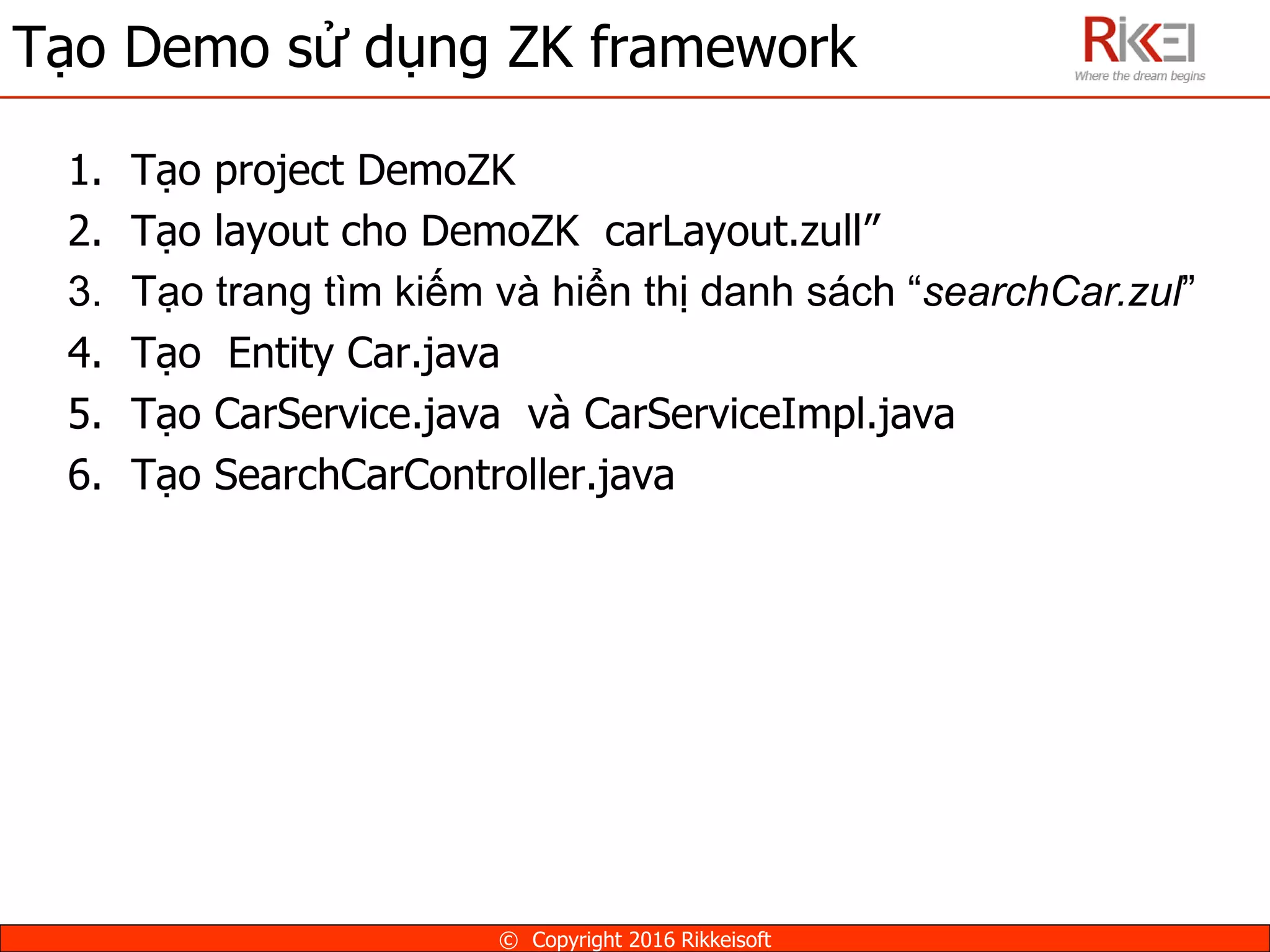 Tạo Demo sử dụng ZK framework
© Copyright 2016 Rikkeisoft
1. Tạo project DemoZK
2. Tạo layout cho DemoZK carLayout.zull”
3. Tạo trang tìm kiếm và hiển thị danh sách “searchCar.zul”
4. Tạo Entity Car.java
5. Tạo CarService.java và CarServiceImpl.java
6. Tạo SearchCarController.java
 
