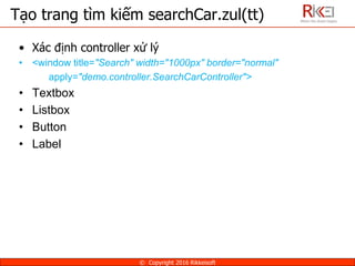 • Xác định controller xử lý
• <window title="Search" width="1000px" border="normal"
apply="demo.controller.SearchCarController">
• Textbox
• Listbox
• Button
• Label
Tạo trang tìm kiếm searchCar.zul(tt)
© Copyright 2016 Rikkeisoft
 