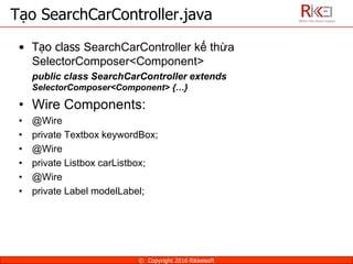 • Tạo class SearchCarController kế thừa
SelectorComposer<Component>
public class SearchCarController extends
SelectorComposer<Component> {…}
• Wire Components:
• @Wire
• private Textbox keywordBox;
• @Wire
• private Listbox carListbox;
• @Wire
• private Label modelLabel;
Tạo SearchCarController.java
© Copyright 2016 Rikkeisoft
 