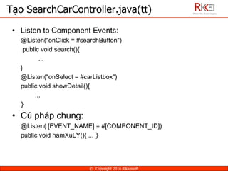• Listen to Component Events:
@Listen("onClick = #searchButton")
public void search(){
...
}
@Listen("onSelect = #carListbox")
public void showDetail(){
…
}
• Cú pháp chung:
@Listen( [EVENT_NAME] = #[COMPONENT_ID])
public void hamXuLY(){ … }
Tạo SearchCarController.java(tt)
© Copyright 2016 Rikkeisoft
 