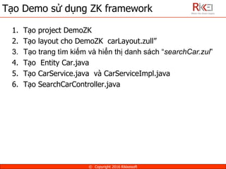 Tạo Demo sử dụng ZK framework
© Copyright 2016 Rikkeisoft
1. Tạo project DemoZK
2. Tạo layout cho DemoZK carLayout.zull”
3. Tạo trang tìm kiếm và hiển thị danh sách “searchCar.zul”
4. Tạo Entity Car.java
5. Tạo CarService.java và CarServiceImpl.java
6. Tạo SearchCarController.java
 