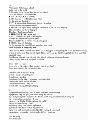 "in".
At the door; At home; At school
In Ha Noi; In the world
2. TO: dùng chỉ sự chuyển động tới một nơi nào đó.
Go to the window; Go to the market
5. ON, OVER, ABOVE. (ở trên)
1. ON: dùng chỉ vị trí đứng liền ngay ở trên
On the table; on the desk ...
2. OVER: dùng chỉ các lớp/thứ tự ở lần trên (áo, quần)
I usually wear a shirt over my singlet.
3. ABOVE: Với nghĩa là trên nhưng chỉ sự cao hơn so với vật khác thấp hơn.
The ceiling fans are above the pupils.
The planes fly above our heads.
6. TILL, UNTIL (tới, cho tới khi)
1. TILL: dùng cho thời gian và không gian.
Wait for me till next Friday (thời gian)
They walked till the end of the road. (không gian)
2. UNTIL: dùng với thời gian.
He did not come back until 11.pm yesterday. (thời gian)
Cách dùng giới từ trong tiếng anh
Chào các ban. Mình cảm thấy thật là khó khi sử dụng giới từ trong tiếng ạnh Vì thế mình muốn chúng
ta chia sẻ những kiến thức của mỗi người để mọi người góp gió thành bão, cùng hoàn thiện kiến thức
của chính minh.
Bài đầu tiên mình xin post một chút kiến thức về giới từ mà mình sưu tập đuọc
During = trong suốt (hoạt động diễn ra liên tục)
From = từ >< to = đến
From ... to ...= từ ... đến... (dùng cho thời gian và nơi chốn)
From time to time = đôi khi, thỉnh thoảng
Out of=ra khỏi><into=vào trong
Out of + noun = hết, không còn
Out of town = đi vắng
Out of date=cũ, lạc hậu >< up to date = mới, cập nhật
Out of work = thất nghiệp, mất việc
Out of the question = không thể
Out of order = hỏng, không hoạt động
By:
động từ chỉ chuyển động + by = đi ngang qua (walk by the library)
động từ tĩnh + by = ở gần (your books are by the window)
by + thời gian cụ thể = trước lúc, cho đến lúc (hành động cho đến lúc đó phải xảy ra)
by + phương tiện giao thông = đi bằng
by then = cho đến lúc đó (dùng cho cả QK và TL)
by way of= theo đường... = via
by the way = một cách tình cờ, ngẫu nhiên
by the way = by the by = nhân đây, nhân tiện
by far + so sánh (thường là so sánh bậc nhất)=>dùng để nhấn mạnh
by accident = by mistake = tình cờ, ngẫu nhiên >< on purose
In = bên trong
In + month/year

 