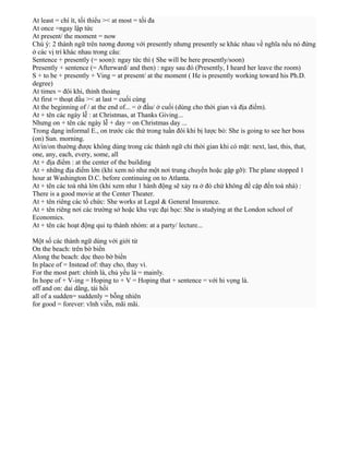 At least = chí ít, tối thiểu >< at most = tối đa
At once =ngay lập tức
At present/ the moment = now
Chú ý: 2 thành ngữ trên tương đương với presently nhưng presently se khác nhau về nghĩa nếu nó đứng
ở các vị trí khác nhau trong câu:
Sentence + presently (= soon): ngay tức thì ( She will be here presently/soon)
Presently + sentence (= Afterward/ and then) : ngay sau đó (Presently, I heard her leave the room)
S + to be + presently + Ving = at present/ at the moment ( He is presently working toward his Ph.D.
degree)
At times = đôi khi, thỉnh thoảng
At first = thoạt đầu >< at last = cuối cùng
At the beginning of / at the end of... = ở đầu/ ở cuối (dùng cho thời gian và địa điểm).
At + tên các ngày lễ : at Christmas, at Thanks Giving...
Nhưng on + tên các ngày lễ + day = on Christmas day ...
Trong dạng informal E., on trước các thứ trong tuần đôi khi bị lược bỏ: She is going to see her boss
(on) Sun. morning.
At/in/on thường được không dùng trong các thành ngữ chỉ thời gian khi có mặt: next, last, this, that,
one, any, each, every, some, all
At + địa điểm : at the center of the building
At + những địa điểm lớn (khi xem nó như một nơi trung chuyển hoặc gặp gỡ): The plane stopped 1
hour at Washington D.C. before continuing on to Atlanta.
At + tên các toà nhà lớn (khi xem như 1 hành động sẽ xảy ra ở đó chứ không đề cập đến toà nhà) :
There is a good movie at the Center Theater.
At + tên riêng các tổ chức: She works at Legal & General Insurence.
At + tên riêng nơi các trường sở hoặc khu vực đại học: She is studying at the London school of
Economics.
At + tên các hoạt động qui tụ thành nhóm: at a party/ lecture...
Một số các thành ngữ dùng với giới từ
On the beach: trên bờ biển
Along the beach: dọc theo bờ biển
In place of = Instead of: thay cho, thay vì.
For the most part: chính là, chủ yếu là = mainly.
In hope of + V-ing = Hoping to + V = Hoping that + sentence = với hi vọng là.
off and on: dai dẳng, tái hồi
all of a sudden= suddenly = bỗng nhiên
for good = forever: vĩnh viễn, mãi mãi.

 