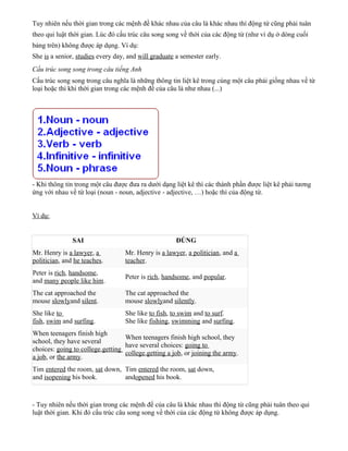 Tuy nhiên nếu thời gian trong các mệnh đề khác nhau của câu là khác nhau thì động từ cũng phải tuân
theo qui luật thời gian. Lúc đó cấu trúc câu song song về thời của các động từ (như ví dụ ở dòng cuối
bảng trên) không được áp dụng. Ví dụ:
She is a senior, studies every day, and will graduate a semester early.
Cấu trúc song song trong câu tiếng Anh
Cấu trúc song song trong câu nghĩa là những thông tin liệt kê trong cùng một câu phải giống nhau về từ
loại hoặc thì khi thời gian trong các mệnh đề của câu là như nhau (...)

- Khi thông tin trong một câu được đưa ra dưới dạng liệt kê thì các thành phần được liệt kê phải tương
ứng với nhau về từ loại (noun - noun, adjective - adjective, …) hoặc thì của động từ.
Ví dụ:

SAI

ĐÚNG

Mr. Henry is a lawyer, a
politician, and he teaches.

Mr. Henry is a lawyer, a politician, and a
teacher.

Peter is rich, handsome,
and many people like him.

Peter is rich, handsome, and popular.

The cat approached the
mouse slowlyand silent.

The cat approached the
mouse slowlyand silently.

She like to
fish, swim and surfing.

She like to fish, to swim and to surf.
She like fishing, swimming and surfing.

When teenagers finish high
When teenagers finish high school, they
school, they have several
have several choices: going to
choices: going to college,getting
college,getting a job, or joining the army.
a job, or the army.
Tim entered the room, sat down, Tim entered the room, sat down,
and isopening his book.
andopened his book.

- Tuy nhiên nếu thời gian trong các mệnh đề của câu là khác nhau thì động từ cũng phải tuân theo qui
luật thời gian. Khi đó cấu trúc câu song song về thời của các động từ không được áp dụng.

 
