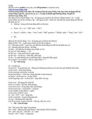 Ví dụ:
She is a senior, studies every day, and will graduate a semester early.
Giới từ trong Tiếng Anh
Giới từ trong Tiếng Anh: Quy tắc sử dụng Giới từ trong Tiếng Anh, học cách sử dụng Giới từ
trong Tiếng Anh: by, out of, on, in, At ... và một số thành ngữ thường dùng với giới từ
Giới từ trong Tiếng Anh
By: động từ chỉ chuyển động + by = đi ngang qua (walk by the library). Động từ tĩnh + by = ở gần
(your books are by the window). By + thời gian cụ thể = trước lúc, cho đến lúc (hành động cho đến lúc
đó phải xảy ra)
• During = trong suốt (hoạt động diễn ra liên tục)
•

From = từ >< to =" đến" time =" đôi">

•

Out of = ra khỏi>< date = "mới," work ="thất" question =" không" order =" hỏng," into="vào">

•

By:

động từ chỉ chuyển động + by = đi ngang qua (walk by the library)
động từ tĩnh + by = ở gần (your books are by the window)
by + thời gian cụ thể = trước lúc, cho đến lúc (hành động cho đến lúc đó phải xảy ra)
by + phương tiện giao thông = đi bằng
by then = cho đến lúc đó (dùng cho cả QK và TL)
by way of= theo đường... = via
by the way = một cách tình cờ, ngẫu nhiên
by the way = by the by = nhân đây, nhân tiện
by far + so sánh (thường là so sánh bậc nhất)=>dùng để nhấn mạnh
by accident = by mistake = tình cờ, ngẫu nhiên ><>
• In = bên trong
In + month/year
In time for = In good time for = Đúng giờ (thường kịp làm gì, hơi sớm hơn giờ đã định một chút)
In the street = dưới lòng đường
In the morning/ afternoon/ evening
In the past/future = trước kia, trong quá khứ/ trong tương lai
In future = from now on = từ nay trở đi
In the begining/ end = at first/ last = thoạt đầu/ rốt cuộc
In the way = đỗ ngang lối, chắn lối
Once in a while = đôi khi, thỉnh thoảng
In no time at all = trong nháy mắt, một thoáng
In the mean time = meanwhile = cùng lúc
In the middle of (địa điểm)= ở giữa
In the army/ airforce/ navy
In + the + STT + row = hàng thứ...
In the event that = trong trường hợp mà
In case = để phòng khi, ngộ nhỡ
Get/ be in touch/ contact with Sb = liên lạc, tiếp xúc với ai
• On = trên bề mặt:
On + thứ trong tuần/ ngày trong tháng
On + a/the + phương tiện giao thông = trên chuyến/ đã lên chuyến...
On + phố = địa chỉ... (như B.E : in + phố)
On the + STT + floor = ở tầng thứ...

 