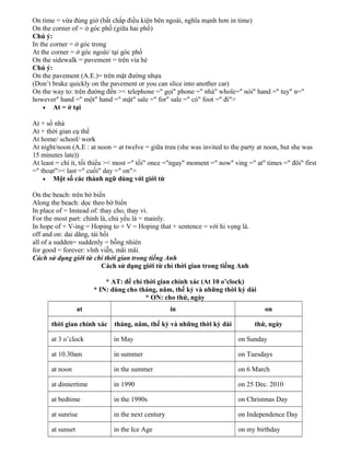 On time = vừa đúng giờ (bất chấp điều kiện bên ngoài, nghĩa mạnh hơn in time)
On the corner of = ở góc phố (giữa hai phố)
Chú ý:
In the corner = ở góc trong
At the corner = ở góc ngoài/ tại góc phố
On the sidewalk = pavement = trên vỉa hè
Chú ý:
On the pavement (A.E.)= trên mặt đường nhựa
(Don’t brake quickly on the pavement or you can slice into another car)
On the way to: trên đường đến >< telephone =" gọi" phone =" nhà" whole=" nói" hand =" tuy" n="
however" hand =" một" hand =" mặt" sale =" for" sale =" có" foot =" đi">
• At = ở tại
At + số nhà
At + thời gian cụ thể
At home/ school/ work
At night/noon (A.E : at noon = at twelve = giữa trưa (she was invited to the party at noon, but she was
15 minutes late))
At least = chí ít, tối thiểu >< most =" tối" once ="ngay" moment =" now" ving =" at" times =" đôi" first
=" thoạt">< last =" cuối" day =" on">
• Một số các thành ngữ dùng với giới từ
On the beach: trên bờ biển
Along the beach: dọc theo bờ biển
In place of = Instead of: thay cho, thay vì.
For the most part: chính là, chủ yếu là = mainly.
In hope of + V-ing = Hoping to + V = Hoping that + sentence = với hi vọng là.
off and on: dai dẳng, tái hồi
all of a sudden= suddenly = bỗng nhiên
for good = forever: vĩnh viễn, mãi mãi.
Cách sử dụng giới từ chỉ thời gian trong tiếng Anh
Cách sử dụng giới từ chỉ thời gian trong tiếng Anh
* AT: để chỉ thời gian chính xác (At 10 o’clock)
* IN: dùng cho tháng, năm, thế kỷ và những thời kỳ dài
* ON: cho thứ, ngày
at

in

on

thời gian chính xác

tháng, năm, thế kỷ và những thời kỳ dài

thứ, ngày

at 3 o’clock

in May

on Sunday

at 10.30am

in summer

on Tuesdays

at noon

in the summer

on 6 March

at dinnertime

in 1990

on 25 Dec. 2010

at bedtime

in the 1990s

on Christmas Day

at sunrise

in the next century

on Independence Day

at sunset

in the Ice Age

on my birthday

 