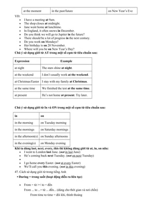 at the moment

in the past/future

on New Year’s Eve

VD:
I have a meeting at 9am.
The shop closes at midnight.
Jane went home at lunchtime.
In England, it often snows in December.
Do you think we will go to Jupiter in the future?
There should be a lot of progress in the next century.
Do you work on Mondays?
Her birthday is on 20 November.
Where will you be on New Year’s Day?
Chú ý sử dụng giới từ AT trong một số cụm từ tiêu chuẩn sau:
•
•
•
•
•
•
•
•
•

Expression

Example

at night

The stars shine at night.

at the weekend

I don’t usually work at the weekend.

at Christmas/Easter I stay with my family at Christmas.
at the same time

We finished the test at the same time.

at present

He’s not home at present. Try later.

Chú ý sử dụng giới từ In và ON trong một số cụm từ tiêu chuẩn sau:
in

on

in the morning

on Tuesday morning

in the mornings

on Saturday mornings

in the afternoon(s) on Sunday afternoons
in the evening(s)

on Monday evening

Khi ta dùng last, next, every, this thì không dùng giới từ at, in, on nữa:
• I went to London last June. (not in last June)
• He’s coming back next Tuesday. (not on next Tuesday)
•
•
•

I go home every Easter. (not at every Easter)
We’ll call you this evening. (not in this evening)

47. Cách sử dụng giới từ trong tiếng Anh
• During = trong suốt (hoạt động diễn ra liên tục)
•

From = từ >< to = đến
From ... to ...= từ ... đến... (dùng cho thời gian và nơi chốn)
From time to time = đôi khi, thỉnh thoảng

 