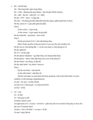 •

On = trên bề mặt:
On + thứ trong tuần/ ngày trong tháng
On + a/the + phương tiện giao thông = trên chuyến/ đã lên chuyến...
On + phố = địa chỉ... (như B.E : in + phố)
On the + STT + floor = ở tầng thứ...
On time = vừa đúng giờ (bất chấp điều kiện bên ngoài, nghĩa mạnh hơn in time)
On the corner of = ở góc phố (giữa hai phố)
Chú ý:
In the corner = ở góc trong
At the corner = ở góc ngoài/ tại góc phố
On the sidewalk = pavement = trên vỉa hè
Chú ý:
On the pavement (A.E.)= trên mặt đường nhựa
(Don’t brake quickly on the pavement or you can slice into another car)
On the way to: trên đường đến >< on the way back to: trên đường trở về
On the right/left
On T.V./ on the radio
On the phone/ telephone = gọi điện thoại, nói chuyện điện thoại
On the phone = nhà có mắc điện thoại (Are you on the phone?)
On the whole= nói chung, về đại thể
On the other hand = tuy nhiên= however
Chú ý:
On the one hand = một mặt thì
on the other hand = mặt khác thì
(On the one hand, we must learn the basic grammar, and on the other hand, we must
combine it with listening comprehension)
on sale = for sale = có bán, để bán
on sale (A.E.)= bán hạ giá = at a discount (B.E)
on foot = đi bộ

•

At = ở tại
At + số nhà
At + thời gian cụ thể
At home/ school/ work
At night/noon (A.E : at noon = at twelve = giữa trưa (she was invited to the party at noon, but
she was 15 minutes late))
At least = chí ít, tối thiểu >< at most = tối đa
At once =ngay lập tức

 