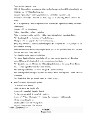 At present/ the moment = now
Chú ý: 2 thành ngữ trên tương đương với presently nhưng presently se khác nhau về nghĩa nếu
nó đứng ở các vị trí khác nhau trong câu:
Sentence + presently (= soon): ngay tức thì ( She will be here presently/soon)
Presently + sentence (= Afterward/ and then) : ngay sau đó (Presently, I heard her leave the
room)
S + to be + presently + Ving = at present/ at the moment ( He is presently working toward his
Ph.D. degree)
At times = đôi khi, thỉnh thoảng
At first = thoạt đầu >< at last = cuối cùng
At the beginning of / at the end of... = ở đầu/ ở cuối (dùng cho thời gian và địa điểm).
At + tên các ngày lễ : at Christmas, at Thanks Giving...
Nhưng on + tên các ngày lễ + day = on Christmas day ...
Trong dạng informal E., on trước các thứ trong tuần đôi khi bị lược bỏ: She is going to see her
boss (on) Sun. morning.
At/in/on thường được không dùng trong các thành ngữ chỉ thời gian khi có mặt: next, last, this,
that, one, any, each, every, some, all
At + địa điểm : at the center of the building
At + những địa điểm lớn (khi xem nó như một nơi trung chuyển hoặc gặp gỡ): The plane
stopped 1 hour at Washington D.C. before continuing on to Atlanta.
At + tên các toà nhà lớn (khi xem như 1 hành động sẽ xảy ra ở đó chứ không đề cập đến toà
nhà) : There is a good movie at the Center Theater.
At + tên riêng các tổ chức: She works at Legal & General Insurence.
At + tên riêng nơi các trường sở hoặc khu vực đại học: She is studying at the London school of
Economics.
At + tên các hoạt động qui tụ thành nhóm: at a party/ lecture...
•

Một số các thành ngữ dùng với giới từ
On the beach: trên bờ biển
Along the beach: dọc theo bờ biển
In place of = Instead of: thay cho, thay vì.
For the most part: chính là, chủ yếu là = mainly.
In hope of + V-ing = Hoping to + V = Hoping that + sentence = với hi vọng là.
off and on: dai dẳng, tái hồi
all of a sudden= suddenly = bỗng nhiên

for good = forever: vĩnh viễn, mãi mãi.
Giới từ - Ngữ pháp cơ bản
GIỚI TỪ
(Prepositions)

 