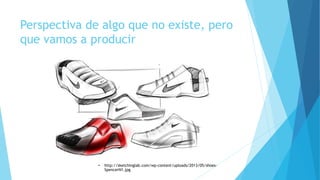 Perspectiva de algo que no existe, pero
que vamos a producir
• http://sketchinglab.com/wp-content/uploads/2013/05/shoes-
SpencerN1.jpg
 