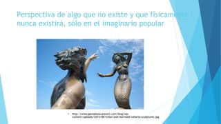 Perspectiva de algo que no existe y que físicamente
nunca existirá, sólo en el imaginario popular
• http://www.garzablancaresort.com/blog/wp-
content/uploads/2015/08/triton-and-mermaid-vallarta-sculptures.jpg
 