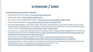 Social Media Research Foundation and NodeXL
▪ Social Media Research Foundation: http://www.smrfoundation.org/
▪ NodeXL Graph Gallery: https://nodexlgraphgallery.org/
▪ Marc Smith | Network Mapping the Ecosystem: https://www.youtube.com/watch?v=kDiGl-2m868
▪ How to Automate NodeXL Pro: https://www.youtube.com/watch?v=mjAq8eA7uOM
▪ Eduarda Mendes Rodrigues, Natasa Milic-Frayling, Marc Smith, Ben Shneiderman, Derek Hansen (2011): Group-in-a-box
Layout for Multi-faceted Analysis of Communities. In: IEEE Third International Conference on Social Computing, October 9-
11, 2011. Boston, MA: https://www.cs.umd.edu/hcil/trs/2011-24/2011-24.pdf
▪ Smith, Marc A., Lee Rainie, Ben Shneiderman and Itai Himelboim (2014): Mapping Twitter Topic Networks: From Polarized
Crowds to Community Clusters. PEW Research Report: https://www.pewinternet.org/2014/02/20/mapping-twitter-topic-
networks-from-polarized-crowds-to-community-clusters/
▪ Derek Hansen, Ben Shneiderman and Marc Smith (2009): Analyzing Social Media Networks with NodeXL:
https://www.elsevier.com/books/analyzing-social-media-networks-with-nodexl/hansen/978-0-12-382229-1
▪ Itai Himelboim, Marc A. Smith, Lee Rainie, Ben Shneiderman and Camila Espina: Classifying Twitter Topic-Networks Using
Social Network Analysis. In: Social Media + Society (January-March 2017: 1 –13).
https://journals.sagepub.com/doi/full/10.1177/2056305117691545
LITERATURE / LINKS
 