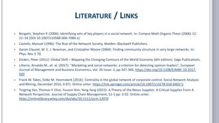 ▪ Borgatti, Stephen P. (2006): Identifying sets of key players in a social network. In: Comput Math Organiz Theor (2006) 12:
21–34 [DOI 10.1007/s10588-006-7084-x]
▪ Castells, Manuel (1996): The Rise of the Network Society, Malden: Blackwell Publishers.
▪ Aaron Clauset, M. E. J. Newman, and Cristopher Moore (2004): Finding community structure in very large networks. In:
Phys. Rev. E 70.
▪ Dicken, Peter (2011): Global Shift – Mapping the Changing Contours of the World Economy (6th edition). Sage Publications.
▪ Litterio, Arnaldo M., et. al. (2017): "Marketing and social networks: a criterion for detecting opinion leaders", European
Journal of Management and Business Economics, Vol. 26 Issue: 3, pp.347-366, https://doi.org/10.1108/EJMBE-10-2017-
020
▪ Frank W. Takes, Eelke M. Heemskerk (2016): Centrality in the global network of corporate control. Social Network Analysis
and Mining, December 2016, 6:97). Online unter: https://link.springer.com/article/10.1007/s13278-016-0402-5
▪ Tingting Yan, Thomas Y. Choi, Yusoon Kim, Yang Yang (2015): A Theory of the Nexus Supplier: A Critical Supplier From A
Network Perspective. Journal of Supply Chain Management, 51-1 pp: 3-92. Online unter:
https://onlinelibrary.wiley.com/doi/abs/10.1111/jscm.12070
LITERATURE / LINKS
 