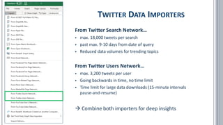 TWITTER DATA IMPORTERS
From Twitter Search Network…
▪ max. 18,000 tweets per search
▪ past max. 9-10 days from date of query
▪ Reduced data volumes for trending topics
From Twitter Users Network…
▪ max. 3,200 tweets per user
▪ Going backwards in time, no time limit
▪ Time limit for large data downloads (15-minute intervals
pause-and-resume)
→ Combine both importers for deep insights
 