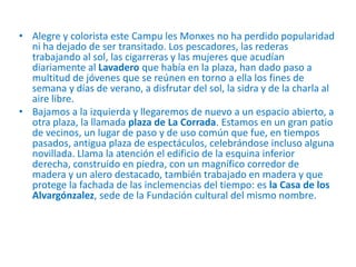 • Alegre y colorista este Campu les Monxes no ha perdido popularidad
ni ha dejado de ser transitado. Los pescadores, las rederas
trabajando al sol, las cigarreras y las mujeres que acudían
diariamente al Lavadero que había en la plaza, han dado paso a
multitud de jóvenes que se reúnen en torno a ella los fines de
semana y días de verano, a disfrutar del sol, la sidra y de la charla al
aire libre.
• Bajamos a la izquierda y llegaremos de nuevo a un espacio abierto, a
otra plaza, la llamada plaza de La Corrada. Estamos en un gran patio
de vecinos, un lugar de paso y de uso común que fue, en tiempos
pasados, antigua plaza de espectáculos, celebrándose incluso alguna
novillada. Llama la atención el edificio de la esquina inferior
derecha, construido en piedra, con un magnífico corredor de
madera y un alero destacado, también trabajado en madera y que
protege la fachada de las inclemencias del tiempo: es la Casa de los
Alvargónzalez, sede de la Fundación cultural del mismo nombre.

 
