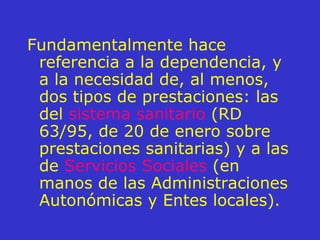 Fundamentalmente hace referencia a la dependencia, y a la necesidad de, al menos, dos tipos de prestaciones: las del  sistema sanitario  (RD 63/95, de 20 de enero sobre prestaciones sanitarias) y a las de  Servicios Sociales  (en manos de las Administraciones Autonómicas y Entes locales). 