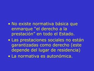 No existe normativa básica que enmarque “el derecho a la prestación” en todo el Estado. Las prestaciones sociales no están garantizadas como derecho (este depende del lugar de residencia) La normativa es autonómica. 