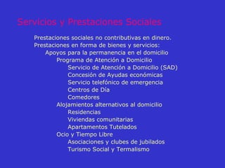 Servicios y Prestaciones Sociales Prestaciones sociales no contributivas en dinero. Prestaciones en forma de bienes y servicios: Apoyos para la permanencia en el domicilio  Programa de Atención a Domicilio  Servicio de Atención a Domicilio (SAD)  Concesión de Ayudas económicas  Servicio telefónico de emergencia Centros de Día  Comedores  Alojamientos alternativos al domicilio  Residencias  Viviendas comunitarias  Apartamentos Tutelados  Ocio y Tiempo Libre  Asociaciones y clubes de jubilados  Turismo Social y Termalismo 
