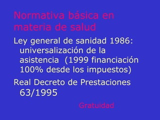 Normativa básica en materia de salud Ley general de sanidad 1986: universalización de la asistencia  (1999 financiación 100% desde los impuestos) Real Decreto de Prestaciones  63/1995 Gratuidad 