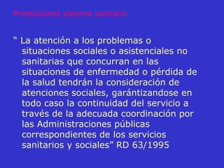 “  La atención a los problemas o situaciones sociales o asistenciales no sanitarias que concurran en las situaciones de enfermedad o pérdida de la salud tendrán la consideración de atenciones sociales, garántizandose en todo caso la continuidad del servicio a través de la adecuada coordinación por las Administraciones públicas correspondientes de los servicios sanitarios y sociales” RD 63/1995 Prestaciones sistema sanitario 