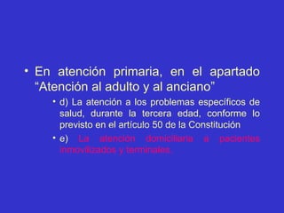 En atención primaria, en el apartado “Atención al adulto y al anciano” d) La atención a los problemas específicos de salud, durante la tercera edad, conforme lo previsto en el artículo 50 de la Constitución e)  La atención domiciliaria a pacientes inmovilizados y terminales. 
