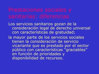 Prestaciones sociales y sanitarias: diferencias Los servicios sanitarios gozan de la consideración legal de derecho universal con características de gratuidad; la mayor parte de los servicios sociales tienen la consideración de servicio vicariante que es prestado por el sector público con características “graciables” en función de prioridades y disponibilidad de recursos. 