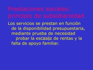 Prestaciones sociales: principio de subsidiariedad Los servicios se prestan en función de la disponibilidad presupuestaria, mediante prueba de necesidad  probar la escasez de rentas y la falta de apoyo familiar. 