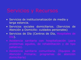 Servicios y Recursos Servicios de institucionalización de media y larga estancia. Servicios sociales domiciliarios. (Servicios de Atención a Domicilio: cuidados personales)  Servicios de Día (Centros de Día,  Hospitales de Día ).  Asistencia sanitaria con hospitalización (para problemas agudos, de rehabilitación y de tipo paliativo).   Asistencia sanitaria comunitaria. (Equipos de Atención Primaria; programas de atención domiciliaria) 