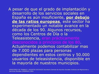 A pesar de que el grado de implantación y desarrollo de los servicios sociales en España es aún insuficiente,  por debajo de las ratios europeas , este sector ha experimentado un notable avance en la década de los 90. Algunos recursos, como los Centros de Día o la Teleasistencia,  eran prácticamente desconocidos a principios de los 80 . Actualmente podemos contabilizar mas de 7.000 plazas para personas dependientes en estos centros y 50.000 usuarios de teleasistencia, disponible en la mayoría de nuestros municipios. MINISTERIO DE TRABAJO Y ASUNTOS SOCIALES Secretaría General de Asuntos Sociales Instituto de Migraciones y Servicios Sociales (IMSERSO) 2001 