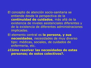 El concepto de atención socio-sanitaria se entiende desde la perspectiva de la  continuidad de cuidados , más allá de la existencia de niveles asistenciales diferentes y de la existencia de diferentes administraciones implicadas. El elemento central es  la persona, y sus necesidades , necesidades de muy diverso tipo: médicas, sociales, de cuidados de enfermeria, etc.  ¿Cómo resolver las necesidades de estas personas; de estos colectivos?.   