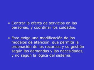 Centrar la oferta de servicios en las personas, y coordinar los cuidados. Esto exige una modificación de los modelos de atención, que permita la ordenación de los recursos y su gestión según las demandas y las necesidades, y no según la lógica del sistema. 