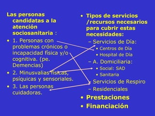 Las personas candidatas a la atención sociosanitaria   : 1. Personas con problemas crónicos o incapacidad física y/o cognitiva. (pe. Demencias) 2. Minusvalias físicas, psíquicas y sensoriales.  3. Las personas cuidadoras. Tipos de servicios /recursos necesarios para cubrir estas necesidades: Servicios de Día: Centros de Día Hospital de Día A. Domiciliaria: Social: SAD Sanitaria Servicios de Respiro Residenciales  Prestaciones Financiación 