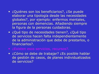 ¿Quiénes son los beneficiarios?, ¿Se puede elaborar una tipología desde las necesidades globales?, por ejemplo: enfermos mentales, personas con demencias. Añadiendo siempre la figura de la personas cuidadoras. ¿Qué tipo de necesidades tienen?, ¿Qué tipo de servicios hacen falta independientemente de la administración que debe de prestarlos, o financiarlos?. ¿Existen esos servicios, recursos?.   ¿Cómo se debe de trabajar? ¿Es posible hablar de gestión de casos, de planes individualizados de servicios? 