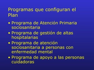 Programas que configuran el Plan Programa de Atención Primaria sociosanitaria Programa de gestión de altas hospitalarias Programa de atención sociosanitaria a personas con enfermedad mental Programa de apoyo a las personas cuidadoras 