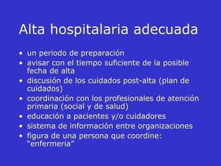 Alta hospitalaria adecuada un periodo de preparación avisar con el tiempo suficiente de la posible fecha de alta discusión de los cuidados post-alta (plan de cuidados) coordinación con los profesionales de atención primaria (social y de salud) educación a pacientes y/o cuidadores sistema de información entre organizaciones figura de una persona que coordine: “enfermeria” 