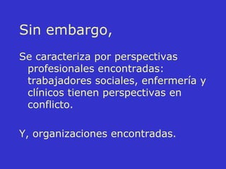 Sin embargo, Se caracteriza por perspectivas profesionales encontradas: trabajadores sociales, enfermería y clínicos tienen perspectivas en conflicto. Y, organizaciones encontradas. 