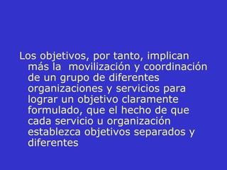 Los objetivos, por tanto, implican más la  movilización y coordinación de un grupo de diferentes organizaciones y servicios para lograr un objetivo claramente formulado, que el hecho de que cada servicio u organización establezca objetivos separados y diferentes 