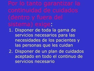 Por lo tanto garantizar la continuidad de cuidados (dentro y fuera del sistema) exige : Disponer de toda la gama de servicios necesarios para las necesidades de los pacientes y las personas que les cuidan Disponer de un plan de cuidados aceptado en todo el continuo de servicios necesario 
