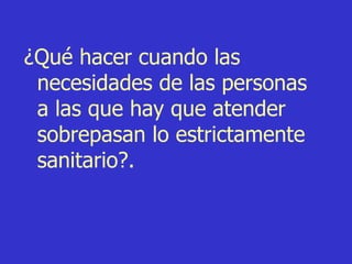 ¿Qué hacer cuando las necesidades de las personas a las que hay que atender sobrepasan lo estrictamente sanitario?.   