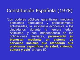 Constitución   Española (1978) “ Los poderes públicos garantizarán mediante pensiones adecuadas y periódicamente actualizadas, la suficiencia económica a los ciudadanos durante la tercera edad. Asimismo, y con independencia de las obligaciones familiares,  promoverán su bienestar mediante   un sistema de servicios sociales que atenderán sus problemas específicos de salud, vivienda, cultura y ocio ” artículo 50. 