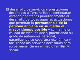 El desarrollo de servicios y prestaciones destinados a Tercera Edad, continuaran estando orientadas prioritariamente al desarrollo de todas aquellas actuaciones que permitan la  permanencia de la persona anciana en su medio el mayor tiempo posible  y con la mejor calidad de vida, es decir, potenciando su grado de autonomía personal, garantizando su cobertura económica y facilitando los servicios necesarios   para su permanencia en el medio familiar y social . 