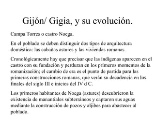 Gijón/ Gigia, y su evolución.
Campa Torres o castro Noega.
En el poblado se deben distinguir dos tipos de arquitectura
doméstica: las cabañas astures y las viviendas romanas.
Cronológicamente hay que precisar que las indígenas aparecen en el
castro con su fundación y perduran en los primeros momentos de la
romanización; el cambio de era es el punto de partida para las
primeras construcciones romanas, que verán su decadencia en los
finales del siglo III e inicios del IV d C.
Los primeros habitantes de Noega (astures) descubrieron la
existencia de manantiales subterráneos y captaron sus aguas
mediante la construcción de pozos y aljibes para abastecer al
poblado.
 