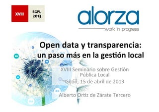 Open	
  data	
  y	
  transparencia:	
  	
  
un	
  paso	
  más	
  en	
  la	
  ges5ón	
  local	
  	
  
           XVIII	
  Seminario	
  sobre	
  Ges0ón	
  
                      Pública	
  Local	
  
             Gijón,	
  15	
  de	
  abril	
  de	
  2013	
  
                                 	
  
          Alberto	
  Or0z	
  de	
  Zárate	
  Tercero	
  
                                 	
  
 