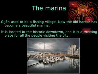 Gijón used to be a fishing village. Now the old harbor has become a beautiful marina.  It is located in the historic downtown, and it is a meeting place for all the people visiting the city.  The marina 