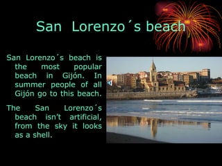 San  Lorenzo´s beach San Lorenzo´s beach is the most popular beach in Gijón. In summer people of all Gijón go to this beach.  The San Lorenzo´s beach isn’t artificial, from the sky it looks as a shell.  