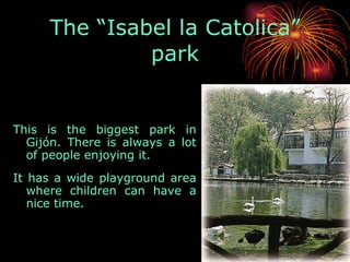 This is the biggest park in Gijón. There is always a lot of people enjoying it.  It has a wide playground area where children can have a nice time.  The “Isabel la Catolica” park 