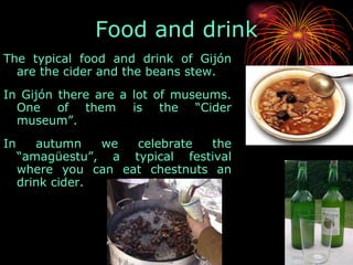 The typical food and drink of Gijón are the cider and the beans stew.  In Gijón there are a lot of museums. One of them is the “Cider museum”.  In autumn we celebrate the “amagüestu”, a typical festival where you can eat chestnuts an drink cider.  Food and drink 