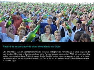 Récord de escanciado de sidra simultáneo en Gijón
Otro año más se vuelven a concentrar miles de personas en la playa de Poniente con el único propósito de
batir un récord Guiness: el de escanciado de sidra. Para conseguirle se necesitan 7.755 personas pero hoy
se han concentrado más de 7.800 personas. Botella de sidra en una mano, un vaso en la otra y al unísono
han comenzado a escanciar para batir el récord. Esta actividad se celebra cada año durante la semana de
la sidra en Gijón

 
